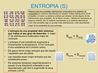 ENTROPIA (S)
• L'entropia és una propietat dels sistemes
que indica el seu grau de desordre. A major
nº de distribucions moleculars major és
l’entropia.
• L’entropia d’una substància augmenta a
l’incrementar la temperatura. A 0 K l’entropia
d’una substància és 0 (màxim ordre).
• Els gasos tenen major entropia que els líquids
i aquestos que els sòlids.
• Les mescles tenen major entropia que les
substàncies pures.
• Els sistemes tendeixen espontàniament a
passar d’una disposició ordenada a una
desordenada i per tant a augmentar la seua
entropia (∆S>0).
Relació entre les possibles distribucions moleculars d’un sistema i la
probabilitat:Un sistema desordenat pot adoptar moltes distribucions (molt
probable), en canvi un sistema ordenat pot adoptar només alguna de les
distribucions (poc probable). En el dibuix només 1 distribució representa al
sistema ordenat, les 15 restants representen a un sistema desordenat.
Com més probable siga un procés (mès distribucions i més desordenat),
major és la possibilitat de que ocòrrega.
Ssòlid < Slíquid
Spures < Smescla
 