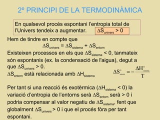 2º PRINCIPI DE LA TERMODINÀMICA
T
H
S
O
sistemaO
entorn
∆
−=∆
En qualsevol procés espontani l’entropia total de
l’Univers tendeix a augmentar. ∆Sunivers > 0
Hem de tindre en compte que
∆Sunivers = ∆Ssistema + ∆Sentorn
Existeixen processos en els que ∆Ssistema < 0, tanmateix
són espontanis (ex. la condensació de l'aigua), degut a
que ∆Sunivers > 0.
∆Sentorn està relacionada amb ∆Hsistema
Per tant si una reacció és exotèrmica (∆Hsistema < 0) la
variació d’entropia de l’entorns serà ∆Sentorn serà > 0 i
podria compensar al valor negatiu de ∆Ssistema, fent que
globalment ∆Sunivers > 0 i que el procés fòra per tant
espontani.
 