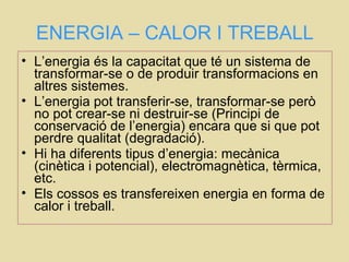 ENERGIA – CALOR I TREBALL
• L’energia és la capacitat que té un sistema de
transformar-se o de produir transformacions en
altres sistemes.
• L’energia pot transferir-se, transformar-se però
no pot crear-se ni destruir-se (Principi de
conservació de l’energia) encara que si que pot
perdre qualitat (degradació).
• Hi ha diferents tipus d’energia: mecànica
(cinètica i potencial), electromagnètica, tèrmica,
etc.
• Els cossos es transfereixen energia en forma de
calor i treball.
 