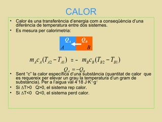 CALOR
• Calor és una transferència d’energia com a conseqüència d’una
diferència de temperatura entre dos sistemes.
• Es mesura per calorimetria:
• Sent “c” la calor específica d’una substància (quantitat de calor que
es requereix per elevar un grau la temperatura d’un gram de
substància). Per a l’aigua val 4’18 J·K-1
·g-1
• Si ∆T>0 Q>0, el sistema rep calor.
• Si ∆T<0 Q<0, el sistema perd calor.
A B
QA QB
= −2 1( )A A A Am c T T− 2 1( )B B B Bm c T T−
AQ BQ= −
 
