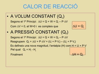 CALOR DE REACCIÓ
• A VOLUM CONSTANT (QV)
Segons el 1º Principi: ∆U = Q + W = Qv – P·∆V
Com ∆V = 0, el W=0 i es compleix que ∆U = Qv
• A PRESSIÓ CONSTANT (QP)
Segons el 1º Principi: ∆U = Q + W = QP – P·∆V
Reagrupem QP = ∆U + P·∆V = (Uf + P·Vf) – (U0 + P·V0)
Es defineix una nova magnitud, l’entalpia (H) com H = U + P·V
Pel qual QP = Hf
- H0
Finalment ∆H = QP
 