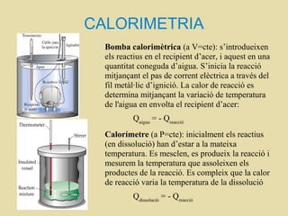 CALORIMETRIA
Bomba calorimètrica (a V=cte): s’introdueixen
els reactius en el recipient d’acer, i aquest en una
quantitat coneguda d’aigua. S’inicia la reacció
mitjançant el pas de corrent elèctrica a través del
fil metàl·lic d’ignició. La calor de reacció es
determina mitjançant la variació de temperatura
de l'aigua en envolta el recipient d’acer:
Qaigua
= - Qreacció
Calorímetre (a P=cte): inicialment els reactius
(en dissolució) han d’estar a la mateixa
temperatura. Es mesclen, es produeix la reacció i
mesurem la temperatura que assoleixen els
productes de la reacció. Es compleix que la calor
de reacció varia la temperatura de la dissolució
Qdissolució
= - Qreacció
 