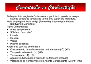 Cementação ou Carbonetação
Definição: Introdução de Carbono na superfície do aço de modo que
   quando depois de temperado tenha uma superfície mais dura.
Mais empregado; Mais antigo (Romanos); Seguido por têmpera
   (produzindo Martensita)
Tipos Cementação:
• A alta temperatura
• Sólida ou “em caixa”
• Liquida
• Gasosa
• Vácuo
• Plasma ou Iônica
Análise da camada cementada:
• Concentração de carbono antes do tratamento (-C) (+C)
• Tempo do tratamento (+t) (+C)
• Temperatura (+T) (+C)
• Agente Carbonetante (Facilidade de fornecer carbono)
• Velocidade de Fornecimento do Agente Carbonetante (Vcontr) (+C)
 