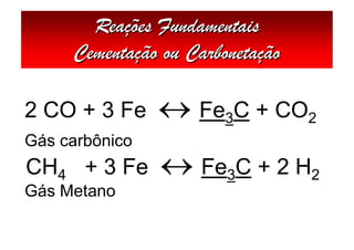 Reações Fundamentais
     Cementação ou Carbonetação

2 CO + 3 Fe      Fe3C + CO2
Gás carbônico
CH4 + 3 Fe       Fe3C + 2 H2
Gás Metano
 