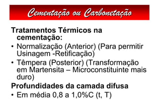 Cementação ou Carbonetação
Tratamentos Térmicos na
  cementação:
• Normalização (Anterior) (Para permitir
  Usinagem -Retificação)
• Têmpera (Posterior) (Transformação
  em Martensita – Microconstituinte mais
  duro)
Profundidades da camada difusa
• Em média 0,8 a 1,0%C (t, T)
 
