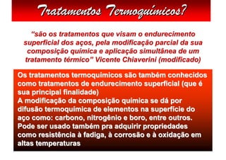 Tratamentos Termoquímicos?
   “são os tratamentos que visam o endurecimento
 superficial dos aços, pela modificação parcial da sua
  composição química e aplicação simultânea de um
 tratamento térmico” Vicente Chiaverini (modificado)

Os tratamentos termoquímicos são também conhecidos
como tratamentos de endurecimento superficial (que é
sua principal finalidade)
A modificação da composição química se dá por
difusão termoquímica de elementos na superfície do
aço como: carbono, nitrogênio e boro, entre outros.
Pode ser usado também pra adquirir propriedades
como resistência à fadiga, à corrosão e à oxidação em
altas temperaturas
 