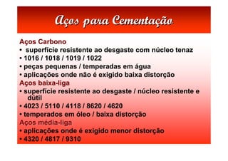 Aços para Cementação
Aços Carbono
• superfície resistente ao desgaste com núcleo tenaz
• 1016 / 1018 / 1019 / 1022
• peças pequenas / temperadas em água
• aplicações onde não é exigido baixa distorção
Aços baixa-liga
• superfície resistente ao desgaste / núcleo resistente e
   dútil
• 4023 / 5110 / 4118 / 8620 / 4620
• temperados em óleo / baixa distorção
Aços média-liga
• aplicações onde é exigido menor distorção
• 4320 / 4817 / 9310
 
