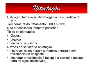 Nitretação
Definição: Introdução de Nitrogênio na superfície do
  aço
Temperatura do tratamento: 500 a 570°C
Não é necessário têmpera posterior
Tipos de nitretação:
• Gasosa
• Líquida
• Iônica ou a plasma
Razões de se fazer a nitretação
• Obter altíssima dureza superficial (70Rc) e alta
  resistência ao desgaste
• Melhorar a resistência à fadiga e a corrosão (exceto
  para os aços inoxidáveis)
 