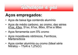 Nitretação a gás
Aços empregados:
• Aços de baixa liga contendo alumínio
• Aços de médio carbono, ao cromo, das séries
  41xx, 43xx, 51xx, 61xx, 86xx, 87xx e 98xx
• Aços ferramenta com 5% cromo
• Aços inoxidáveis nitrônicos, Ferríticos,
  Martensíticos
• Aços conter alumínio ou cromo (Ideal série
  Nitraloy – 1%Al e 1,2%Cr)
 