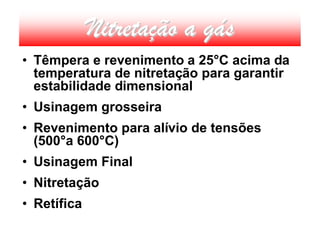 Nitretação a gás
• Têmpera e revenimento a 25°C acima da
  temperatura de nitretação para garantir
  estabilidade dimensional
• Usinagem grosseira
• Revenimento para alívio de tensões
  (500°a 600°C)
• Usinagem Final
• Nitretação
• Retífica
 