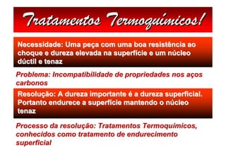 Tratamentos Termoquímicos!
Necessidade: Uma peça com uma boa resistência ao
choque e dureza elevada na superfície e um núcleo
dúctil e tenaz
Problema: Incompatibilidade de propriedades nos aços
carbonos
Resolução: A dureza importante é a dureza superficial.
Portanto endurece a superfície mantendo o núcleo
tenaz

Processo da resolução: Tratamentos Termoquímicos,
conhecidos como tratamento de endurecimento
superficial
 