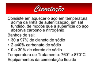 Cianetação
Consiste em aquecer o aço em temperatura
  acima da linha de autenitização, em sal
  fundido, de modos que a superfície do aço
  absorva carbono e nitrogênio
Banhos de sal:
• 30 a 97% de cianeto de sódio
• 2 a40% carbonato de sódio
• 0 a 30% de cloreto de sódio
Temperatura de Tratamento: 760° e 870°C
Equipamentos da cementação líquida
 