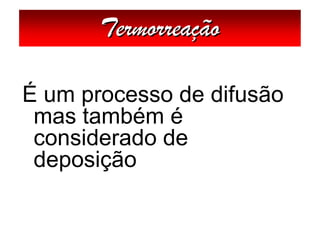 Termorreação

É um processo de difusão
 mas também é
 considerado de
 deposição
 