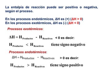 La entalpía de reacción puede ser positiva o negativa,
según el proceso.
En los procesos endotérmicos, ΔH es (+) (ΔH > 0)
En los procesos exotérmicos, ΔH es (-) (ΔH < 0)
H-HΔH ReactivosProductos=
negativosignotieneHH ReactivosProductos <
H-HΔH ReactivosProductos=
positivosignotieneHH ReactivosProductos >
Procesos exotérmicos:
< 0 es decir:
Procesos endotérmicos:
> 0 es decir:
 