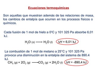Ecuaciones termoquímicas
Son aquellas que muestran además de las relaciones de masa,
los cambios de entalpía que ocurren en los procesos físicos o
químicos.
H2O (s) H2O (l) ∆H = 6,01 kJ
Cada fusión de 1 mol de hielo a 00
C y 101 325 Pa absorbe 6,01
kJ.
CH4 (g) + 2O2 (g) CO2 (g) + 2H2O (l) ∆H = -890,4 kJ
La combustión de 1 mol de metano a 25°C y 101 325 Pa
provoca una disminución en la entalpía del sistema de 890.4
kJ.
 