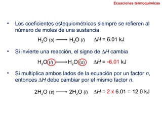 H2O (s) H2O (l) ∆H = 6.01 kJ
• Los coeficientes estequiométricos siempre se refieren al
número de moles de una sustancia
• Si invierte una reacción, el signo de ∆H cambia
H2O (l) H2O (s) ∆H = -6.01 kJ
• Si multiplica ambos lados de la ecuación por un factor n,
entonces ∆H debe cambiar por el mismo factor n.
2H2O (s) 2H2O (l) ∆H = 2 x 6.01 = 12.0 kJ
Ecuaciones termoquímicas
 
