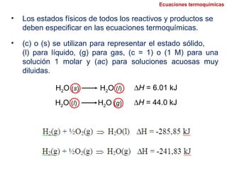 H2O (s) H2O (l) ∆H = 6.01 kJ
• Los estados físicos de todos los reactivos y productos se
deben especificar en las ecuaciones termoquímicas.
H2O (l) H2O (g) ∆H = 44.0 kJ
Ecuaciones termoquímicas
• (c) o (s) se utilizan para representar el estado sólido,
(l) para líquido, (g) para gas, (c = 1) o (1 M) para una
solución 1 molar y (ac) para soluciones acuosas muy
diluidas.
 