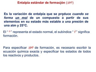 Entalpía estándar de formación (∆H0
)
Es la variación de entalpía que se produce cuando se
forma un mol de un compuesto a partir de sus
elementos en su estado más estable a una presión de
una atm y 25°C.
f
El “ O
” representa el estado normal, el subíndice “ f ” significa
formación.
f
Para especificar ∆H0
de formación, es necesario escribir la
ecuación química exacta y especificar los estados de todos
los reactivos y productos.
 