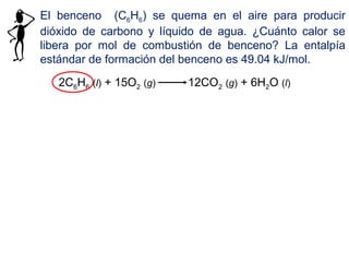El benceno (C6H6) se quema en el aire para producir
dióxido de carbono y líquido de agua. ¿Cuánto calor se
libera por mol de combustión de benceno? La entalpía
estándar de formación del benceno es 49.04 kJ/mol.
2C6H6 (l) + 15O2 (g) 12CO2 (g) + 6H2O (l)
 