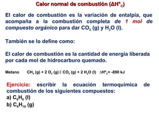 Calor normal de combustión (ΔH°Calor normal de combustión (ΔH°CC))
El calor de combustión es la variación de entalpía, que
acompaña a la combustión completa de 1 mol de
compuesto orgánico para dar CO2 (g) y H2O (l).
También se lo define como:
El calor de combustión es la cantidad de energía liberada
por cada mol de hidrocarburo quemado.
Metano CH4 (g) + 2 O2 (g)  CO2 (g) + 2 H2O (l) ∆HºC= -890 kJ
Ejercicio: escribir la ecuación termoquímica de
combustión de los siguientes compuestos:
a) C6H6 (l)
b) C8H18 (g)
 