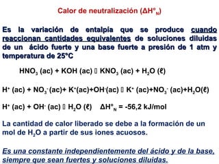Calor de neutralización (ΔH°N)
Es la variación de entalpía que se produceEs la variación de entalpía que se produce cuandocuando
reaccionan cantidades equivalentesreaccionan cantidades equivalentes de soluciones diluidasde soluciones diluidas
de un ácido fuerte y una base fuerte a presión de 1 atm yde un ácido fuerte y una base fuerte a presión de 1 atm y
temperatura de 25°Ctemperatura de 25°C
La cantidad de calor liberado se debe a la formación de un
mol de H2O a partir de sus iones acuosos.
Es una constante independientemente del ácido y de la base,
siempre que sean fuertes y soluciones diluidas.
H+
(ac) + OH-
(ac)  H2O (ℓ) ΔH°N = -56,2 kJ/mol
H+
(ac) + NO3
-
(ac)+ K+
(ac)+OH-
(ac)  K+
(ac)+NO3
-
(ac)+H2O(ℓ)
HNO3 (ac) + KOH (ac)  KNO3 (ac) + H2O (ℓ)
 