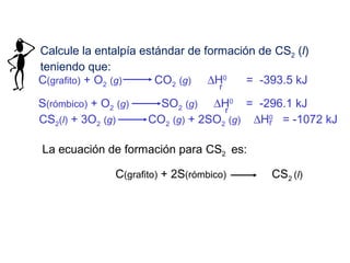 Calcule la entalpía estándar de formación de CS2 (l)
teniendo que:
C(grafito) + O2 (g) CO2 (g) ∆H0
= -393.5 kJ
r
S(rómbico) + O2 (g) SO2 (g) ∆H0
= -296.1 kJr
CS2(l) + 3O2 (g) CO2 (g) + 2SO2 (g) ∆H0
= -1072 kJr
La ecuación de formación para CS2 es:
C(grafito) + 2S(rómbico) CS2 (l)
 