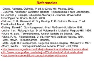 Referencias
-Chang, Raimond. Química. 7ª ed. McGraw-Hill. México. 2003.
- Gutiérrez, Alexander; Gutiérrez, Roberto, Fisicoquímica II para Licenciados
en Química y Biología, Educación Abierta y a Distancia. Universidad
Tecnológica del Chocó. Quibdó. 2000.
-Petrucci, R. H.; Harwood, W. S. y Herring, F. G. Química General. 8ª ed.
Prentice Hall. Madrid. 2003.
-Ebbing , Darrell D. Química general. 5a
ed. McGraw-Hill. México.1997.
-Levine, Iran. Fisicoquímica. 6a
ed. Volumen I y II. Madrid. Mcgraw-Hill. 1996.
-Ayuso M., Luis. Termodinámica. Unisur. Santafe de Bogóta. 1995.
-Atkins, P. W. Fisicoquímica. 3a
ed. New York. Addison-Wesley. 1991.
-Mark, Melvin. Termodinámica. Marimar.
-Metz, Clyde R. Fisicoquímica. Segunda edición. Bogotá. McGraw Hil, 1991.‑
-Moore, Walter J. Fisicoquímica básica. México, Prentic -Hall,1986.
- http://www.monografias.com/trabajos/termodinamica/termodinamica.shtml
-http://www.monografias.com/trabajos17/calorimetria/calorimetria.shtml
- http://www.textoscientificos.com/quimica/termodinamica.
 