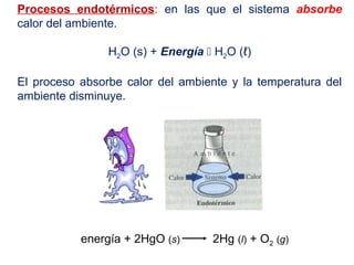 Procesos endotérmicos: en las que el sistema absorbe
calor del ambiente.
H2O (s) + Energía  H2O (ℓ)
El proceso absorbe calor del ambiente y la temperatura del
ambiente disminuye.
energía + 2HgO (s) 2Hg (l) + O2 (g)
 