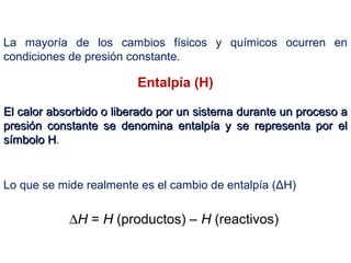Entalpía (H)
El calor absorbido o liberado por un sistema durante un proceso aEl calor absorbido o liberado por un sistema durante un proceso a
presión constante se denomina entalpía y se representa por elpresión constante se denomina entalpía y se representa por el
símbolo Hsímbolo H.
∆H = H (productos) – H (reactivos)
La mayoría de los cambios físicos y químicos ocurren en
condiciones de presión constante.
Lo que se mide realmente es el cambio de entalpía (ΔH)
 
