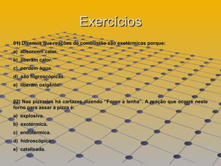 Exercícios 01) Dizemos que reações de combustão são exotérmicas porque:  a)  absorvem calor.  b)  liberam calor.  c)  perdem água.  d)  são higroscópicas.  e)  liberam oxigênio.  02) Nas pizzarias há cartazes dizendo “Forno a lenha”. A reação que ocorre neste forno para assar a pizza é:  a)  explosiva.  b)  exotérmica.  c)  endotérmica.  d)  hidroscópica.  e)  catalisada.  