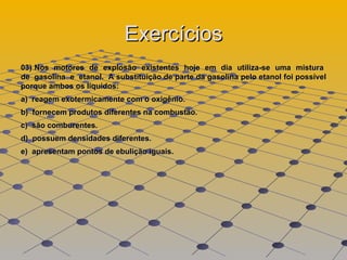 Exercícios 03) Nos  motores  de  explosão  existentes  hoje  em  dia  utiliza-se  uma  mistura  de  gasolina  e  etanol.  A substituição de parte da gasolina pelo etanol foi possível porque ambos os líquidos:  a)  reagem exotermicamente com o oxigênio.  b)  fornecem produtos diferentes na combustão.  c)  são comburentes.  d)  possuem densidades diferentes.  e)  apresentam pontos de ebulição iguais.  