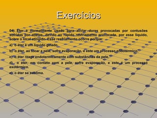 Exercícios 04) Éter é normalmente usado para aliviar dores provocadas por contusões sofridas por atletas, devido ao rápido resfriamento provocado, por esse líquido, sobre o local atingido. Esse resfriamento ocorre porque:  a)  o éter é um liquido gelado.  b)  o éter, ao tocar a pele, sofre evaporação, e este um processo endotérmico.  c)  o éter reage endotermicamente com substâncias da pele.  d)  o éter, em contato com a pele, sofre evaporação, e este é um processo exotérmico.  e)  o éter se sublima.  