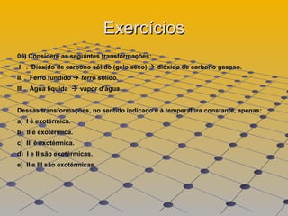 Exercícios 05) Considere as seguintes transformações:  I  .  Dióxido de carbono sólido (gelo seco)    dióxido de carbono gasoso.  II  .  Ferro fundido    ferro sólido.  III .  Água líquida    vapor d’água.  Dessas transformações, no sentido indicado e à temperatura constante, apenas:  a)  I é exotérmica.  b)  II é exotérmica.  c)  III é exotérmica.  d)  I e II são exotérmicas.  e)  II e III são exotérmicas.  