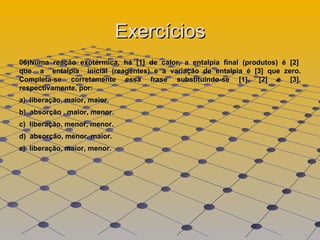 Exercícios 06)Numa  reação  exotérmica,  há  [1]  de  calor,  a  entalpia  final  (produtos)  é  [2]  que  a  entalpia  inicial (reagentes) e a variação de entalpia é [3] que zero. Completa-se corretamente essa frase substituindo-se [1], [2] e [3], respectivamente, por:  a)  liberação, maior, maior.  b)  absorção , maior, menor.  c)  liberação, menor, menor.  d)  absorção, menor, maior.  e)  liberação, maior, menor. 