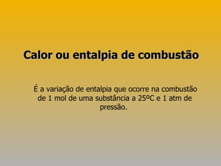 É a variação de entalpia que ocorre na combustão de 1 mol de uma substância a 25ºC e 1 atm de pressão.  Calor ou entalpia de combustão 