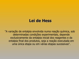 "A variação de entalpia envolvida numa reação química, sob determinadas condições experimentais, depende exclusivamente da entalpia inicial dos reagentes e da entalpia final dos produtos, seja a reação executada em uma única etapa ou em várias etapas sucessivas". Lei de Hess 