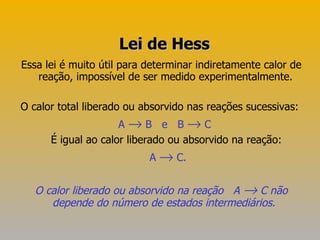 Essa lei é muito útil para determinar indiretamente calor de reação, impossível de ser medido experimentalmente.  O calor total liberado ou absorvido nas reações sucessivas:  A    B  e  B    C   É igual ao calor liberado ou absorvido na reação: A    C. O   calor liberado ou absorvido na reação  A    C não depende do número de estados intermediários.   Lei de Hess 