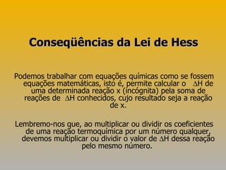Podemos trabalhar com equações químicas como se fossem equações matemáticas, isto é, permite calcular o     H de uma determinada reação x (incógnita) pela soma de reações de    H conhecidos, cujo resultado seja a reação de x. Lembremo-nos que, ao multiplicar ou dividir os coeficientes de uma reação termoquímica por um número qualquer, devemos multiplicar ou dividir o valor de   H dessa reação pelo mesmo número.  Conseqüências da Lei de Hess 