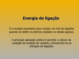 É a energia necessária para romper um mol de ligações quando se obtêm os átomos isolados no estado gasoso. A principal aplicação prática é permitir o cálculo da variação de entalpia de reações, conhecendo-se as energias de ligações. Energia de ligação 