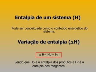 Pode ser conceituada como o conteúdo energético do sistema.  Entalpia de um sistema (H)    H= Hp – Hr Sendo que Hp é a entalpia dos produtos e Hr é a entalpia dos reagentes . Variação de entalpia (  H) 