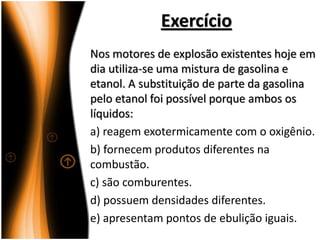 Exercício
Nos motores de explosão existentes hoje em
dia utiliza-se uma mistura de gasolina e
etanol. A substituição de parte da gasolina
pelo etanol foi possível porque ambos os
líquidos:
a) reagem exotermicamente com o oxigênio.
b) fornecem produtos diferentes na
combustão.
c) são comburentes.
d) possuem densidades diferentes.
e) apresentam pontos de ebulição iguais.
 