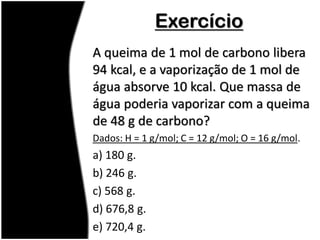 Exercício
A queima de 1 mol de carbono libera
94 kcal, e a vaporização de 1 mol de
água absorve 10 kcal. Que massa de
água poderia vaporizar com a queima
de 48 g de carbono?
Dados: H = 1 g/mol; C = 12 g/mol; O = 16 g/mol.
a) 180 g.
b) 246 g.
c) 568 g.
d) 676,8 g.
e) 720,4 g.
 