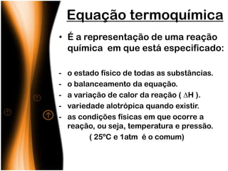 Equação termoquímica
• É a representação de uma reação
  química em que está especificado:

-   o estado físico de todas as substâncias.
-   o balanceamento da equação.
-   a variação de calor da reação ( H ).
-   variedade alotrópica quando existir.
-   as condições físicas em que ocorre a
    reação, ou seja, temperatura e pressão.
          ( 25ºC e 1atm é o comum)
 