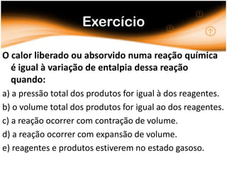 Exercício

O calor liberado ou absorvido numa reação química
  é igual à variação de entalpia dessa reação
  quando:
a) a pressão total dos produtos for igual à dos reagentes.
b) o volume total dos produtos for igual ao dos reagentes.
c) a reação ocorrer com contração de volume.
d) a reação ocorrer com expansão de volume.
e) reagentes e produtos estiverem no estado gasoso.
 