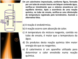 Em um calorímetro improvisado, conforme figura, formado
  por um tubo de ensaio imerso em béquer contendo água,
  verifica-se inicialmente que o sistema encontra-se em
  equilíbrio térmico. Após a ocorrência de uma reação
  química, no tubo de ensaio, verifica-se uma diminuição
  de temperatura registrada pelo termômetro. Assinale a
  alternativa falsa.


a) A reação é endotérmica.
b) A reação ocorre com absorção de calor.
c) A temperatura da mistura reagente, contida no
   tubo de ensaio, é maior que a temperatura da
   água.
d) Os produtos desta reação química têm maior
   energia do que os reagentes.
e) O calorímetro é um aparelho utilizado para
   determinar o calor envolvido numa reação
   química.
 