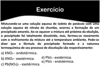 Exercício

Misturando-se uma solução aquosa de iodeto de potássio com uma
solução aquosa de nitrato de chumbo, ocorreu a formação de um
precipitado amarelo. Ao se aquecer a mistura até próximo da ebulição,
o precipitado foi totalmente dissolvido, mas, formou-se novamente
com o resfriamento da mistura até a temperatura ambiente. Pode-se
dizer que a fórmula do precipitado formado e a natureza
termoquímica de seu processo de dissolução são respectivamente:
a) KNO3 - endotérmica.
b) KNO3 - exotérmica.     d) PbI2 - exotérmica.
                          e) PbI2 - endotérmica.
c) Pb(NO3)2 - exotérmica.
 