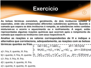 Exercício

As bolsas térmicas consistem, geralmente, de dois invólucros selados e
separados, onde são armazenadas diferentes substâncias químicas. Quando a
camada que separa os dois invólucros é rompida, as substâncias neles contidas
misturam-se e ocorre o aquecimento ou o resfriamento. A seguir, estão
representadas algumas reações químicas que ocorrem após o rompimento da
camada que separa os invólucros com seus respectivos H.
Analise as reações e os valores correspondentes de H e indique a
alternativa que correlaciona, adequadamente, as reações com as bolsas
térmicas quentes ou frias.

a) I. fria, II. quente, III. fria.
b) I. quente, II. fria, III. quente.
c) I. fria. II. fria, III. fria.
d) I. quente, II. quente, III. fria.
e) I. quente, II. quente, III. quente.
 