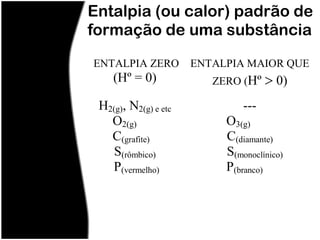 Entalpia (ou calor) padrão de
formação de uma substância
ENTALPIA ZERO         ENTALPIA MAIOR QUE
    (Hº = 0)             ZERO (Hº     0)
 H2(g), N2(g) e etc            ---
   O2(g)                   O3(g)
   C(grafite)              C(diamante)
    S(rômbico)             S(monoclínico)
   P(vermelho)             P(branco)
 