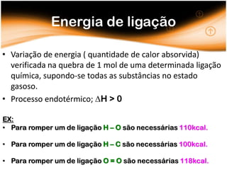 Energia de ligação

• Variação de energia ( quantidade de calor absorvida)
  verificada na quebra de 1 mol de uma determinada ligação
  química, supondo-se todas as substâncias no estado
  gasoso.
• Processo endotérmico; H > 0

EX:
• Para romper um de ligação H – O são necessárias 110kcal.

• Para romper um de ligação H – C são necessárias 100kcal.

• Para romper um de ligação O = O são necessárias 118kcal.
 