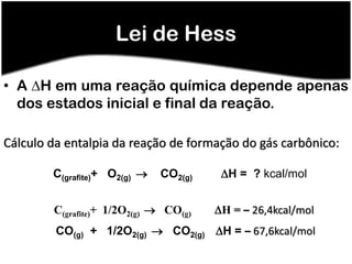 Lei de Hess

• A H em uma reação química depende apenas
  dos estados inicial e final da reação.

Cálculo da entalpia da reação de formação do gás carbônico:

        C(grafite)+ O2(g)    CO2(g)    H = ? kcal/mol


        C(grafite)+ 1/2O2(g)  CO(g)   H = – 26,4kcal/mol
         CO(g) + 1/2O2(g)  CO2(g) H = – 67,6kcal/mol
 